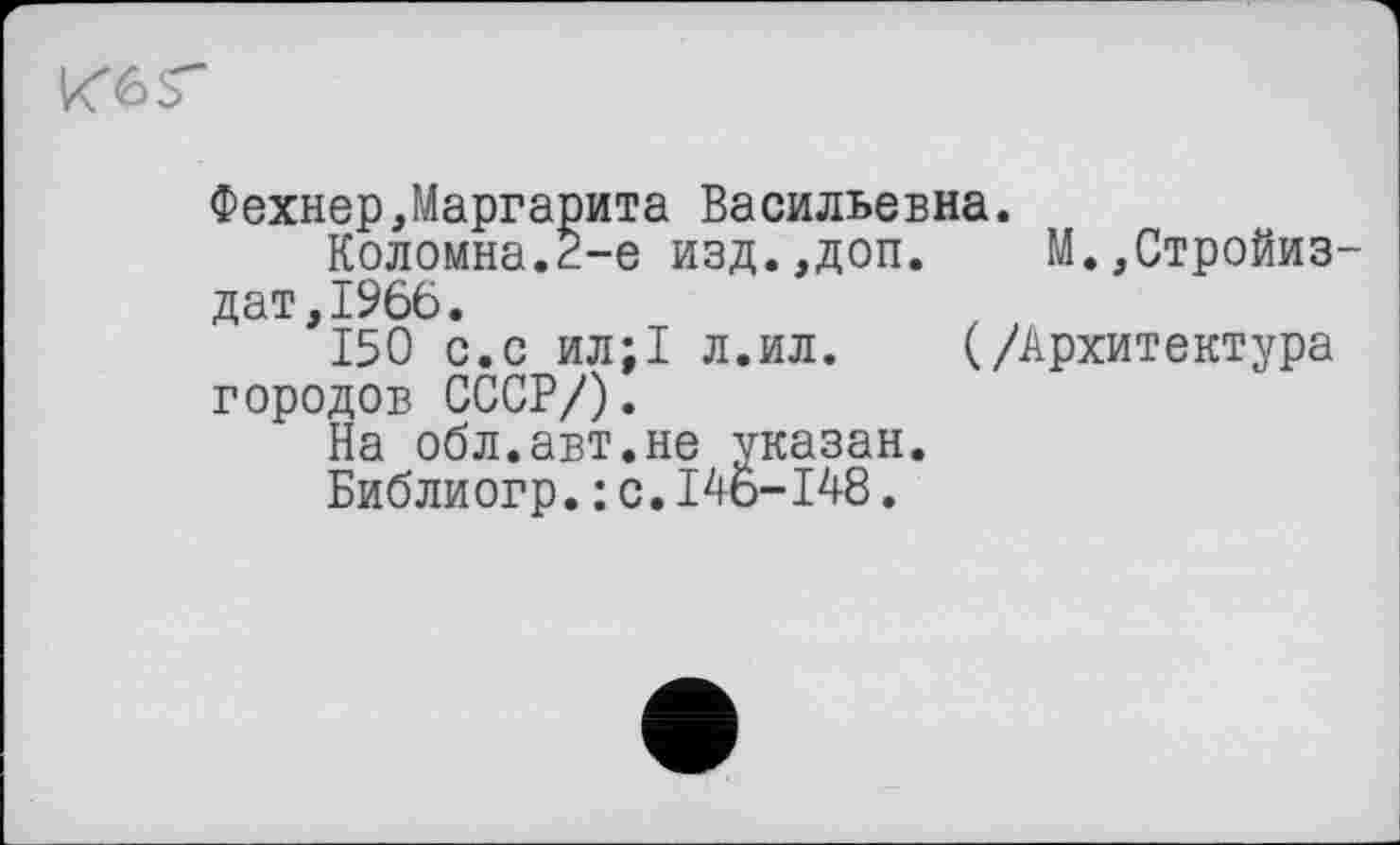 ﻿ке г
Фехнер,Маргарита Васильевна.
Коломна.2-е изд.,доп. М.,Стройиз дат,1966.
150 с.с ил;1 л.ил. (/Архитектура городов СССР/).
На обл.авт.не указан.
Библиогр.: с.I46-148.